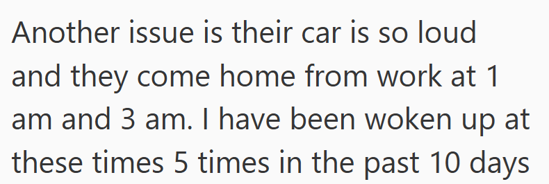 Another issue is their car is so loud and they come home from work at 1 am and 3 am. I have been woken up at these times 5 times in the past 10 days.