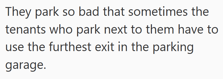 They park so bad that sometimes the tenants who park next to them have to use the furthest exit in the parking garage.