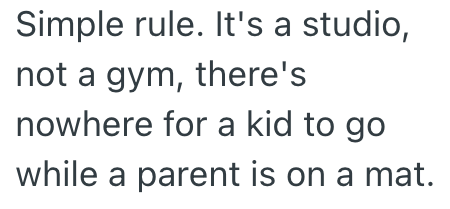 Simple rule. It's a studio, not a gym, there's nowhere for a kid to go while a parent is on a mat.