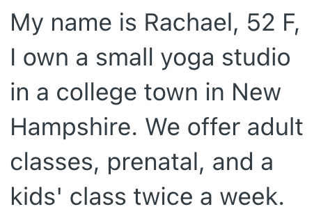 My name is Rachael, 52 F, I own a small yoga studio in a college town in New Hampshire. We offer adult classes, prenatal, and a kids' class twice a week.
