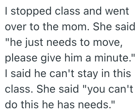 I stopped class and went over to the mom. She said "he just needs to move, please give him a minute." I said he can't stay in this class. She said "you can't do this he has needs."