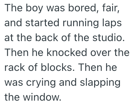 The boy was bored, fair, and started running laps at the back of the studio. Then he knocked over the rack of blocks. Then he was crying and slapping the window.