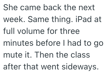 She came back the next week. Same thing. iPad at full volume for three minutes before I had to go mute it. Then the class after that went sideways.