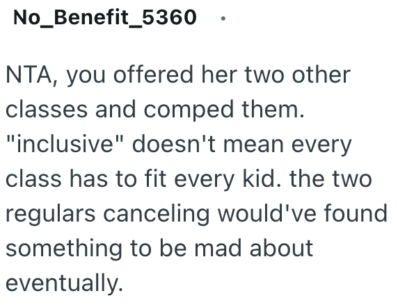 No_Benefit_5360 NTA, you offered her two other classes and comped them. "inclusive" doesn't mean every class has to fit every kid. the two regulars canceling would've found something to be mad about eventually.