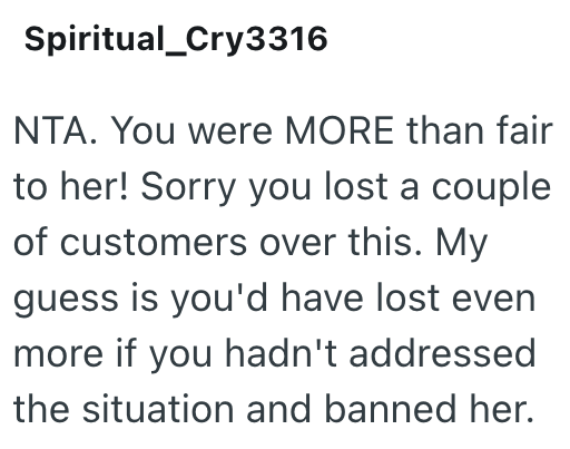 Spiritual_Cry3316 NTA. You were MORE than fair to her! Sorry you lost a couple of customers over this. My guess is you'd have lost even more if you hadn't addressed the situation and banned her.