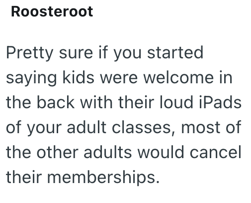 Roosteroot Pretty sure if you started saying kids were welcome in the back with their loud iPads of your adult classes, most of the other adults would cancel their memberships.