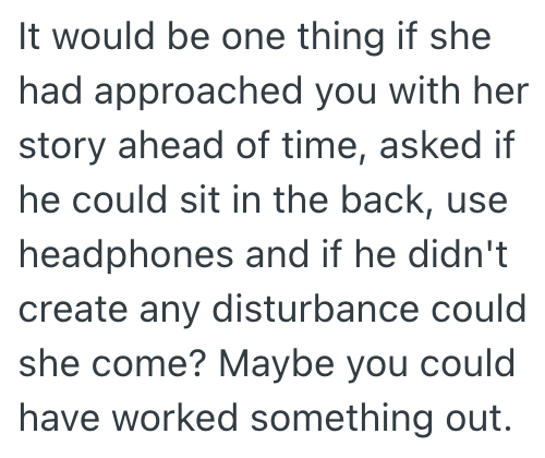 It would be one thing if she had approached you with her story ahead of time, asked if he could sit in the back, use headphones and if he didn't create any disturbance could she come? Maybe you could have worked something out.