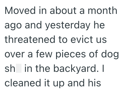Moved in about a month ago and yesterday he threatened to evict us over a few pieces of dog sh in the backyard. I cleaned it up and his