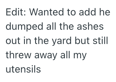 Edit: Wanted to add he dumped all the ashes out in the yard but still threw away all my utensils