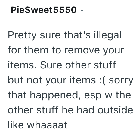 PieSweet5550. Pretty sure that's illegal for them to remove your items. Sure other stuff but not your items :( sorry that happened, esp w the other stuff he had outside like whaaaat