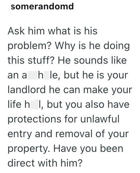 somerandomd Ask him what is his problem? Why is he doing this stuff? He sounds like an a hole, but he is your landlord he can make your life h I, but you also have protections for unlawful entry and removal of your property. Have you been direct with him?