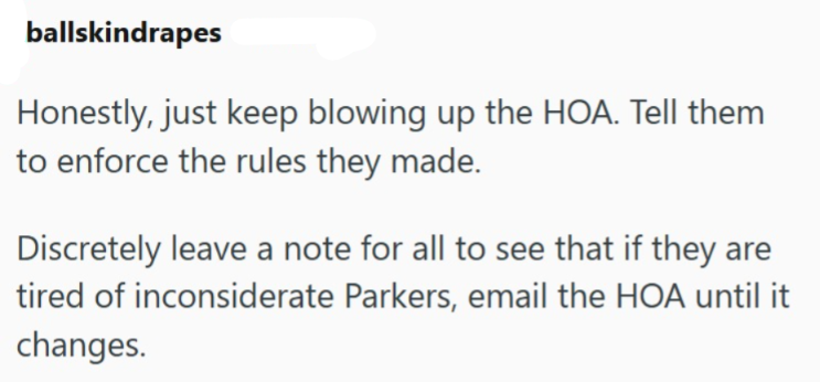 ballskindrapes Honestly, just keep blowing up the HOA. Tell them to enforce the rules they made. Discretely leave a note for all to see that if they are tired of inconsiderate Parkers, email the HOA until it changes.