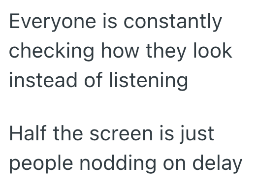 Everyone is constantly checking how they look instead of listening Half the screen is just people nodding on delay