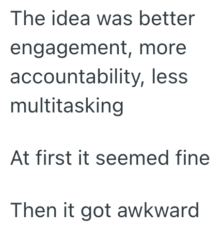 The idea was better engagement, more accountability, less multitasking At first it seemed fine Then it got awkward