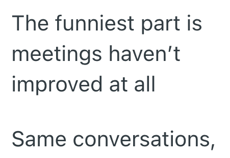 The funniest part is meetings haven't improved at all Same conversations,