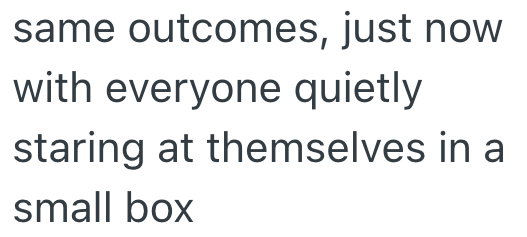same outcomes, just now with everyone quietly staring at themselves in a small box