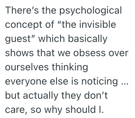 There's the psychological concept of "the invisible guest" which basically shows that we obsess over ourselves thinking everyone else is noticing... but actually they don't care, so why should I.