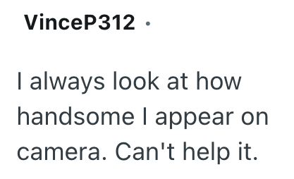 VinceP312. I always look at how handsome I appear on camera. Can't help it.
