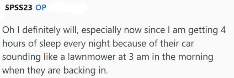 SPSS23 OP Oh I definitely will, especially now since I am getting 4 hours of sleep every night because of their car sounding like a lawnmower at 3 am in the morning when they are backing in.