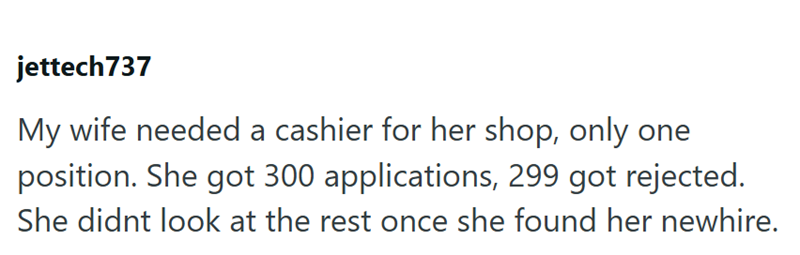 jettech737 My wife needed a cashier for her shop, only one position. She got 300 applications, 299 got rejected. She didnt look at the rest once she found her newhire.