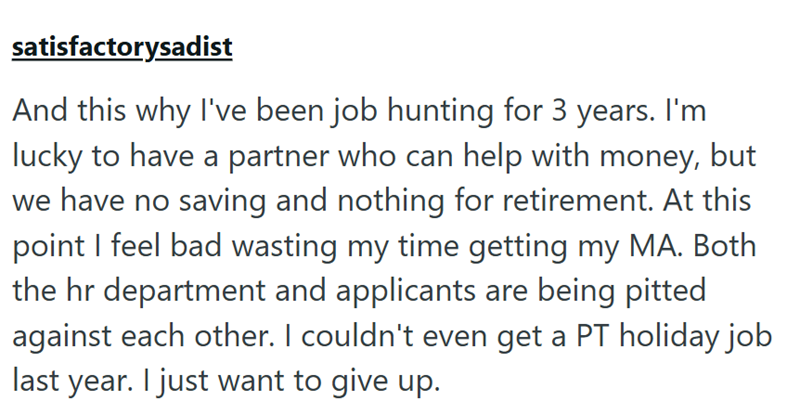 satisfactorysadist And this why I've been job hunting for 3 years. I'm lucky to have a partner who can help with money, but we have no saving and nothing for retirement. At this point I feel bad wasting my time getting my MA. Both the hr department and applicants are being pitted against each other. I couldn't even get a PT holiday job last year. I just want to give up.