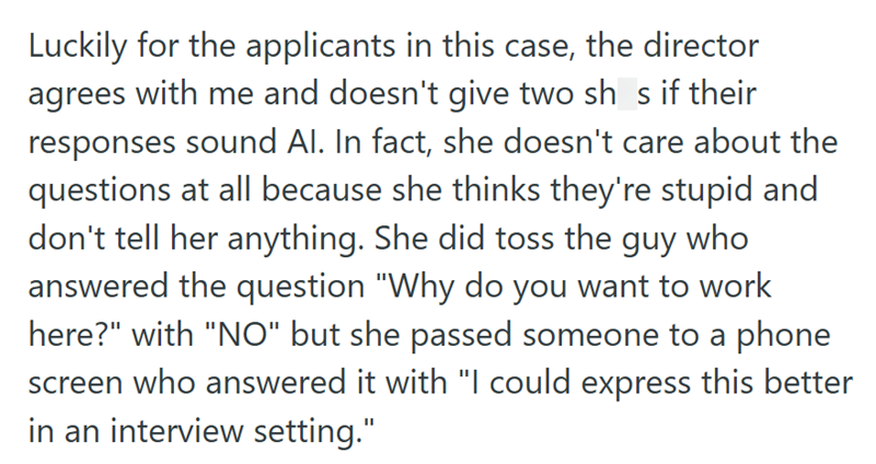 Luckily for the applicants in this case, the director agrees with me and doesn't give two sh s if their responses sound Al. In fact, she doesn't care about the questions at all because she thinks they're stupid and don't tell her anything. She did toss the guy who answered the question "Why do you want to work here?" with "NO" but she passed someone to a phone screen who answered it with "I could express this better in an interview setting."