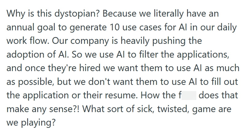 Why is this dystopian? Because we literally have an annual goal to generate 10 use cases for Al in our daily work flow. Our company is heavily pushing the adoption of Al. So we use Al to filter the applications, and once they're hired we want them to use Al as much as possible, but we don't want them to use Al to fill out the application or their resume. How the f does that make any sense?! What sort of sick, twisted, game are we playing?