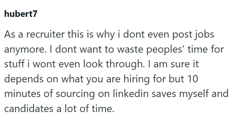 hubert7 As a recruiter this is why i dont even post jobs anymore. I dont want to waste peoples' time for stuff i wont even look through. I am sure it depends on what you are hiring for but 10 minutes of sourcing on linkedin saves myself and candidates a lot of time.