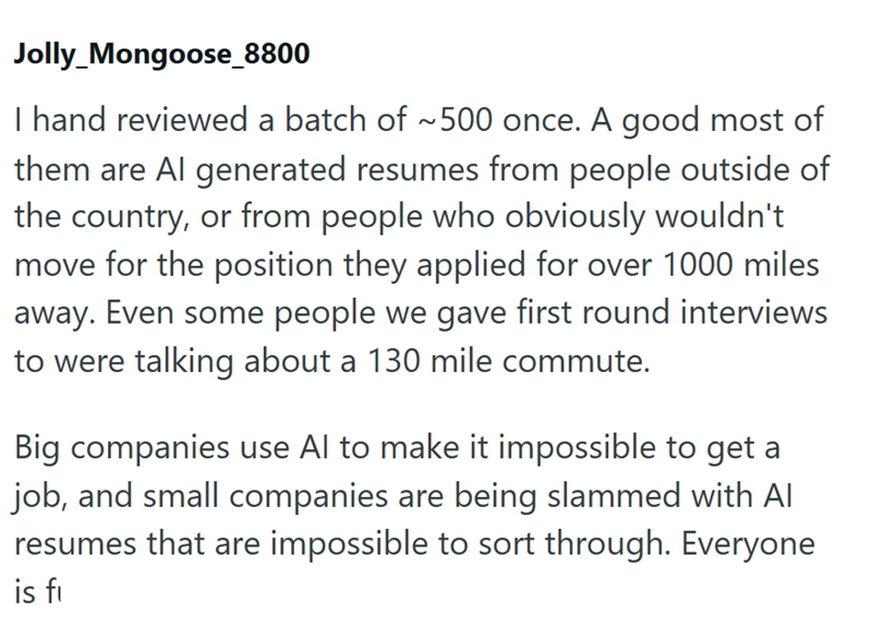Jolly_Mongoose_8800 I hand reviewed a batch of ~500 once. A good most of them are Al generated resumes from people outside of the country, or from people who obviously wouldn't move for the position they applied for over 1000 miles away. Even some people we gave first round interviews to were talking about a 130 mile commute. Big companies use Al to make it impossible to get a job, and small companies are being slammed with Al resumes that are impossible to sort through. Everyone is fi