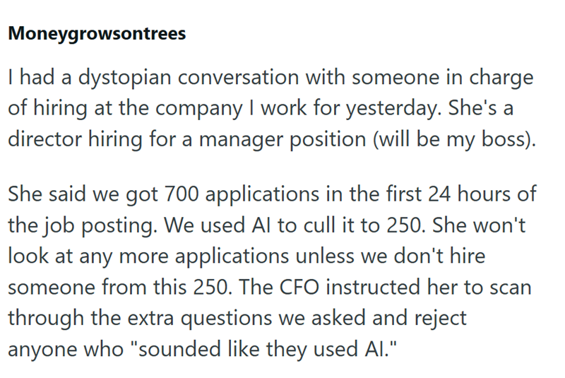 Moneygrowsontrees I had a dystopian conversation with someone in charge of hiring at the company I work for yesterday. She's a director hiring for a manager position (will be my boss). She said we got 700 applications in the first 24 hours of the job posting. We used Al to cull it to 250. She won't look at any more applications unless we don't hire someone from this 250. The CFO instructed her to scan through the extra questions we asked and reject anyone who "sounded like they used Al."
