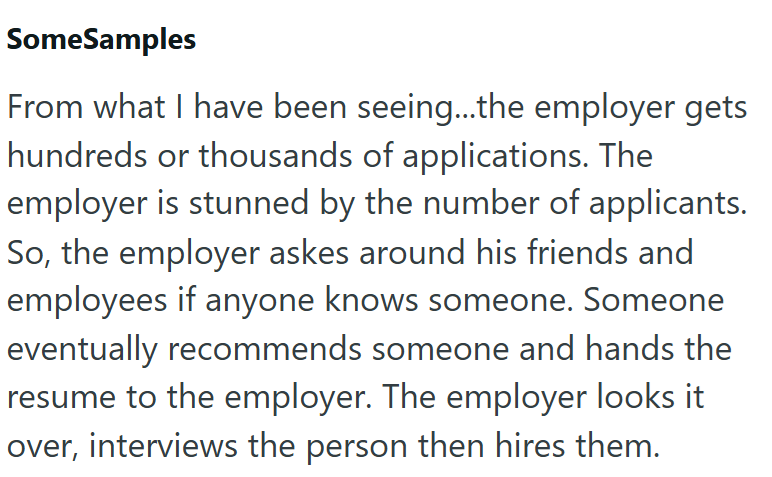 SomeSamples From what I have been seeing...the employer gets hundreds or thousands of applications. The employer is stunned by the number of applicants. So, the employer askes around his friends and employees if anyone knows someone. Someone eventually recommends someone and hands the resume to the employer. The employer looks it over, interviews the person then hires them.