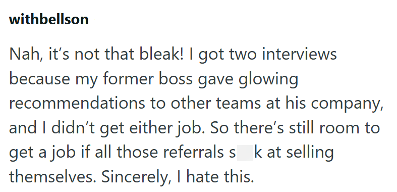 withbellson Nah, it's not that bleak! I got two interviews because my former boss gave glowing recommendations to other teams at his company, and I didn't get either job. So there's still room to get a job if all those referrals s k at selling themselves. Sincerely, I hate this.
