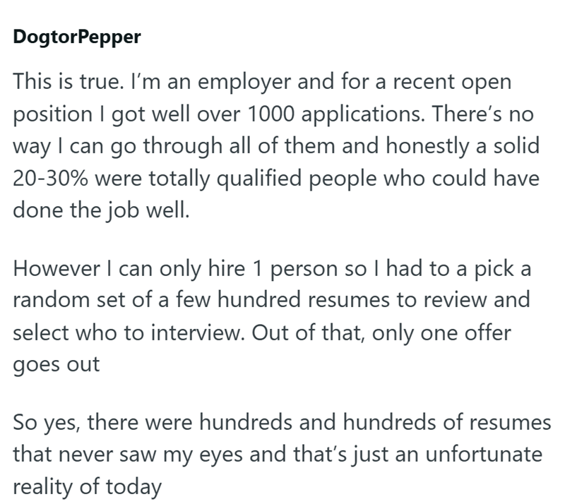 DogtorPepper This is true. I'm an employer and for a recent open position I got well over 1000 applications. There's no way I can go through all of them and honestly a solid 20-30% were totally qualified people who could have done the job well. However I can only hire 1 person so I had to a pick a random set of a few hundred resumes to review and select who to interview. Out of that, only one offer goes out So yes, there were hundreds and hundreds of resumes that never saw my eyes and that's jus