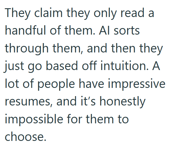 They claim they only read a handful of them. Al sorts through them, and then they just go based off intuition. A lot of people have impressive resumes, and it's honestly. impossible for them to choose.