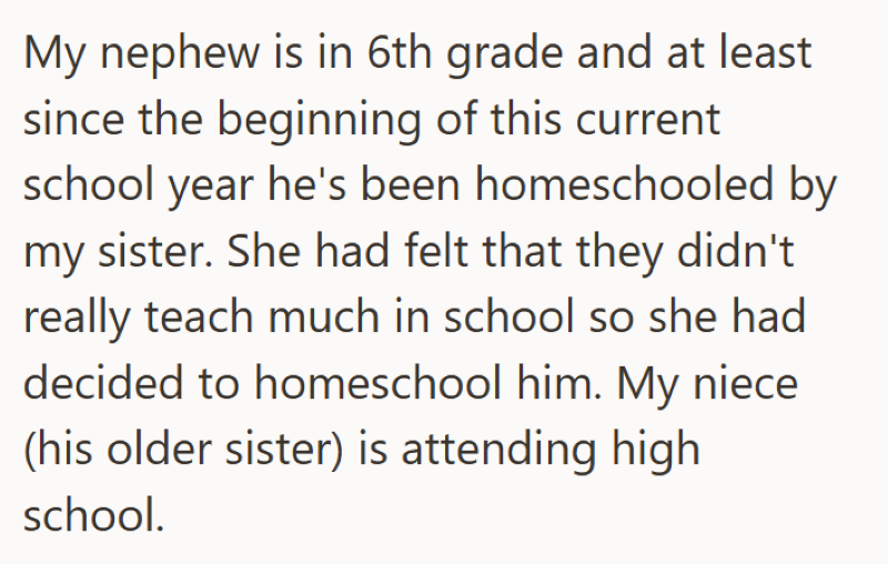My nephew is in 6th grade and at least since the beginning of this current school year he's been homeschooled by my sister. She had felt that they didn't really teach much in school so she had decided to homeschool him. My niece (his older sister) is attending high school.