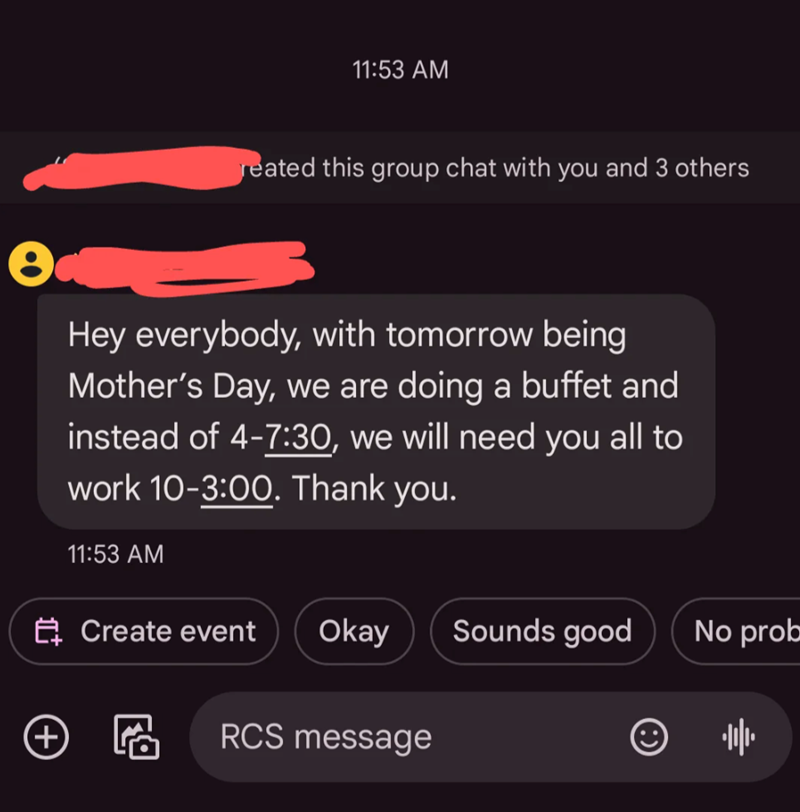 11:53 AM reated this group chat with you and 3 others Hey everybody, with tomorrow being Mother's Day, we are doing a buffet and instead of 4-7:30, we will need you all to work 10-3:00. Thank you. 11:53 AM + Create event Okay Sounds good No prob RCS message 帅