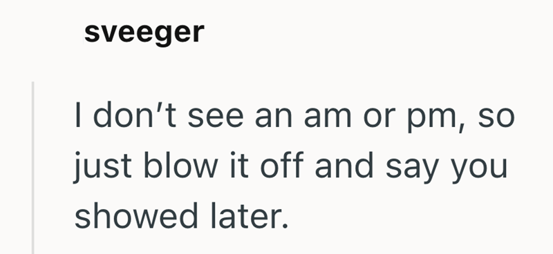 sveeger I don't see an am or pm, so just blow it off and say you showed later.