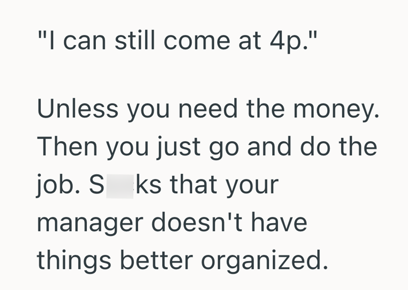 "I can still come at 4p." Unless you need the money. Then you just go and do the job. S ks that your manager doesn't have things better organized.