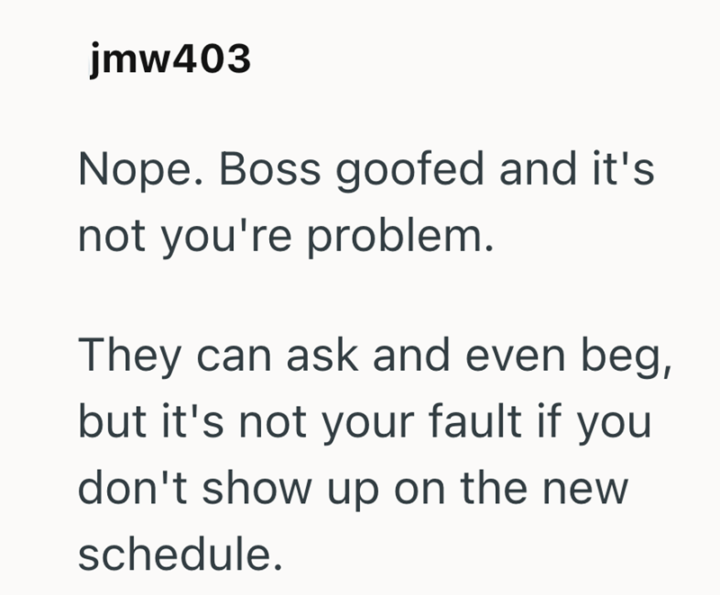 jmw403 Nope. Boss goofed and it's not you're problem. They can ask and even beg, but it's not your fault if you don't show up on the new schedule.