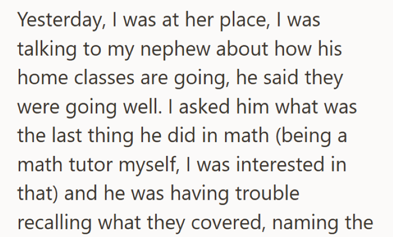 Yesterday, I was at her place, I was talking to my nephew about how his home classes are going, he said they were going well. I asked him what was the last thing he did in math (being a math tutor myself, I was interested in that) and he was having trouble recalling what they covered, naming the