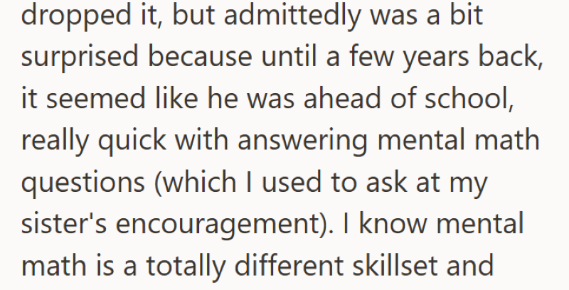 dropped it, but admittedly was a bit surprised because until a few years back, it seemed like he was ahead of school, really quick with answering mental math questions (which I used to ask at my sister's encouragement). I know mental math is a totally different skillset and