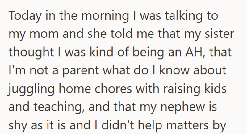 Today in the morning I was talking to my mom and she told me that my sister thought I was kind of being an AH, that I'm not a parent what do I know about juggling home chores with raising kids and teaching, and that my nephew is shy as it is and I didn't help matters by