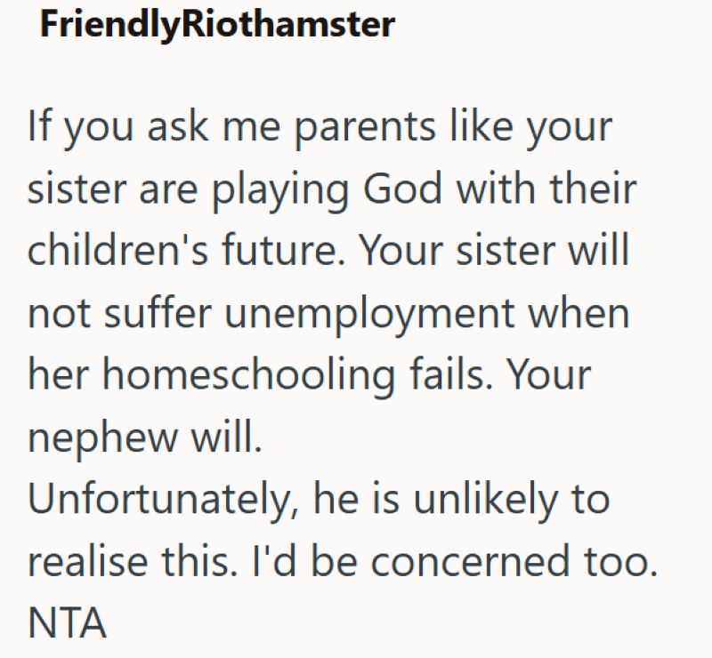 FriendlyRiothamster If you ask me parents like your sister are playing God with their children's future. Your sister will not suffer unemployment when her homeschooling fails. Your nephew will. Unfortunately, he is unlikely to realise this. I'd be concerned too. NTA