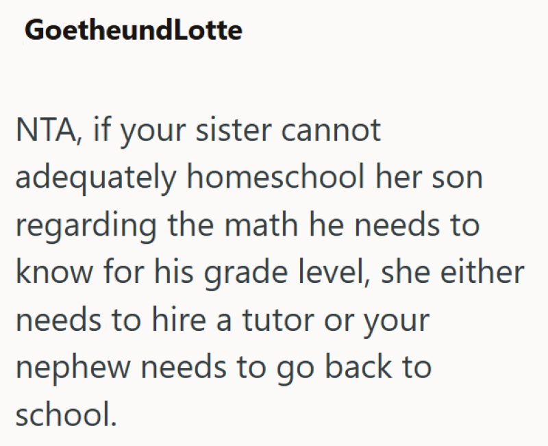 GoetheundLotte NTA, if your sister cannot adequately homeschool her son regarding the math he needs to know for his grade level, she either needs to hire a tutor or your nephew needs to go back to school.