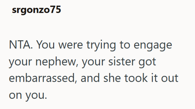 srgonzo75 NTA. You were trying to engage your nephew, your sister got embarrassed, and she took it out on you.