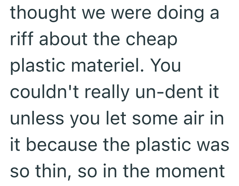 thought we were doing a riff about the cheap plastic materiel. You couldn't really un-dent it unless you let some air in it because the plastic was so thin, so in the moment