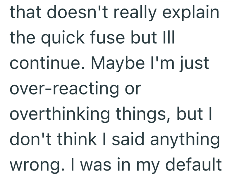 that doesn't really explain the quick fuse but III continue. Maybe I'm just over-reacting or overthinking things, but I don't think I said anything wrong. I was in my default
