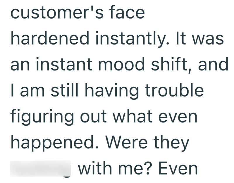 customer's face hardened instantly. It was an instant mood shift, and I am still having trouble figuring out what even happened. Were they with me? Even