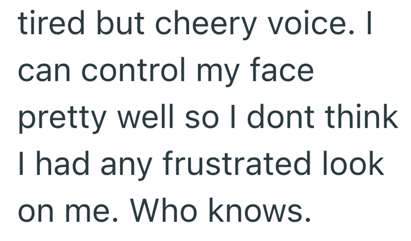 tired but cheery voice. I can control my face pretty well so I dont think I had any frustrated look on me. Who knows.