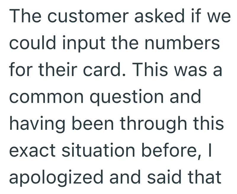 The customer asked if we could input the numbers for their card. This was a common question and having been through this exact situation before, I apologized and said that